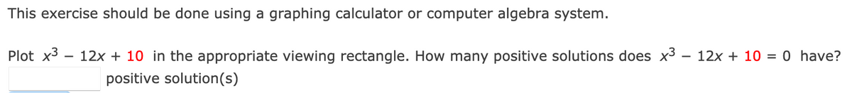 This exercise should be done using a graphing calculator or computer algebra system.
Plot x3 – 12x + 10 in the appropriate viewing rectangle. How many positive solutions does x3 – 12x + 10 = 0 have?
positive solution(s)
