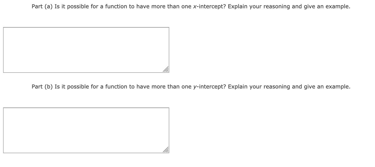 Part (a) Is it possible for a function to have more than one x-intercept? Explain your reasoning and give an example.
Part (b) Is it possible for a function to have more than one y-intercept? Explain your reasoning and give an example.
