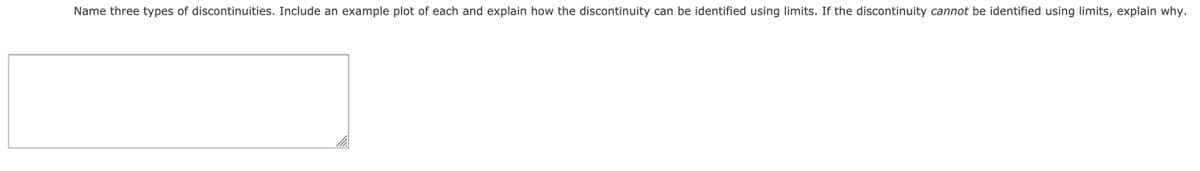 Name three types of discontinuities. Include an example plot of each and explain how the discontinuity can be identified using limits. If the discontinuity cannot be identified using limits, explain why.
