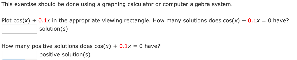 This exercise should be done using a graphing calculator or computer algebra system.
Plot cos(x) + 0.1x in the appropriate viewing rectangle. How many solutions does cos(x) + 0.1x = 0 have?
solution(s)
How many positive solutions does cos(x) + 0.1x
0 have?
positive solution(s)
