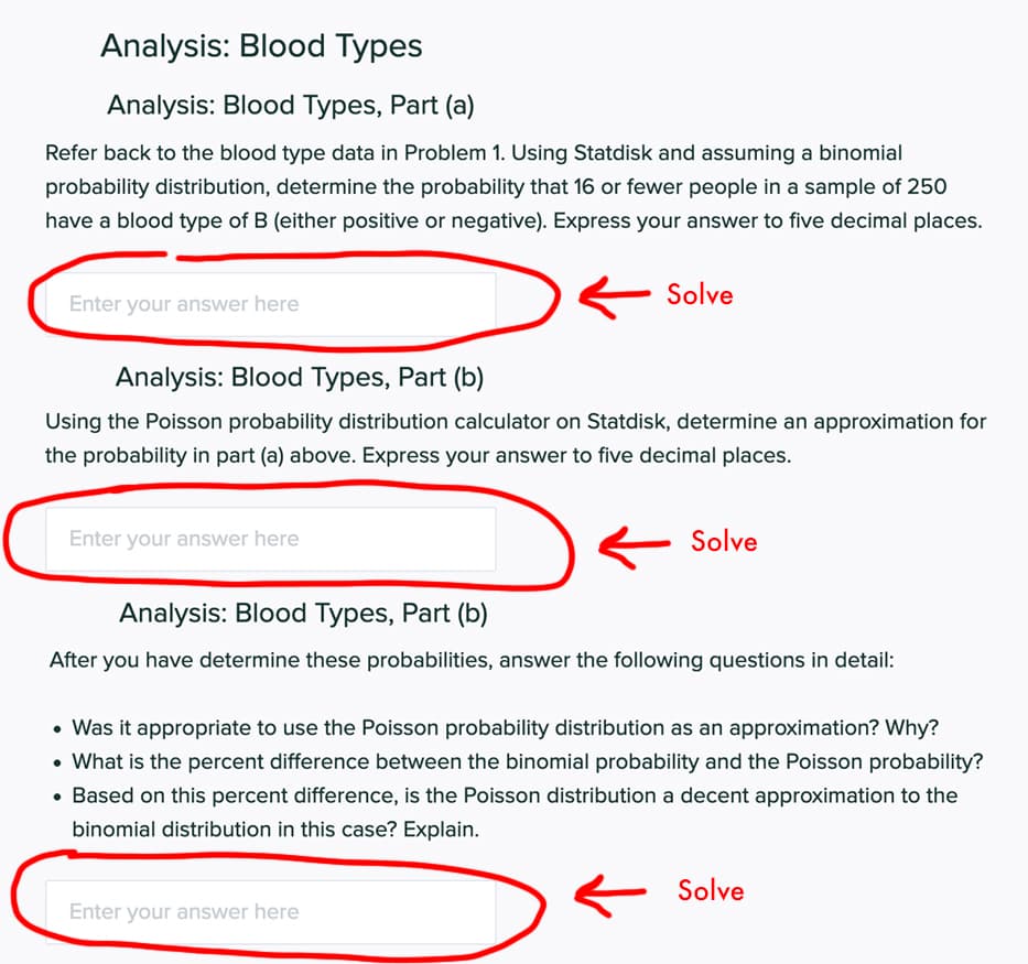 Analysis: Blood Types
Analysis: Blood Types, Part (a)
Refer back to the blood type data in Problem 1. Using Statdisk and assuming a binomial
probability distribution, determine the probability that 16 or fewer people in a sample of 250
have a blood type of B (either positive or negative). Express your answer to five decimal places.
Solve
Enter your answer here
Analysis: Blood Types, Part (b)
Using the Poisson probability distribution calculator on Statdisk, determine an approximation for
the probability in part (a) above. Express your answer to five decimal places.
Enter your answer here
Solve
Analysis: Blood Types, Part (b)
After you have determine these probabilities, answer the following questions in detail:
• Was it appropriate to use the Poisson probability distribution as an approximation? Why?
• What is the percent difference between the binomial probability and the Poisson probability?
• Based on this percent difference, is the Poisson distribution a decent approximation to the
binomial distribution in this case? Explain.
Solve
Enter your answer here
