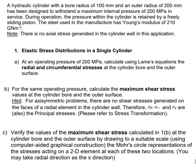 A hydraulic cylinder with a bore radius of 100 mm and an outer radius of 200 mm
has been designed to withstand a maximum internal pressure of 200 MPa in
service. During operation, the pressure within the cylinder is retained by a freely
sliding piston. The steel used in the manufacture has Young's modulus of 210
GNm-².
Note: There is no axial stress generated in the cylinder wall in this application.
1. Elastic Stress Distributions in a Single Cylinder
a) At an operating pressure of 200 MPa, calculate using Lame's equations the
radial and circumferential stresses at the cylinder bore and the outer
surface.
b) For the same operating pressure, calculate the maximum shear stress
values at the cylinder bore and the outer surface.
Hint: For axisymmetric problems, there are no shear stresses generated on
the faces of a radial element in the cylinder wall. Therefore, der, and oz are
(also) the Principal stresses. (Please refer to Stress Transformation).
c) Verify the values of the maximum shear stress calculated in 1(b) at the
cylinder bore and the outer surface by drawing to a suitable scale (using
computer-aided graphical construction) the Mohr's circle representations of
the stresses acting on a 2-D element at each of these two locations. (You
may take radial direction as the x direction)