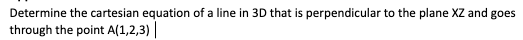 Determine the cartesian equation of a line in 3D that is perpendicular to the plane XZ and goes
through the point A(1,2,3) |