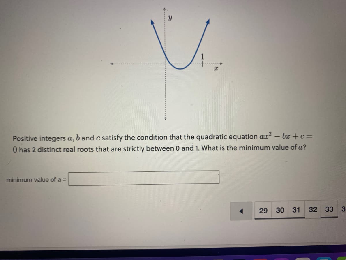 V
minimum value of a =
I
Positive integers a, b and c satisfy the condition that the quadratic equation ax² - bx+c =
0 has 2 distinct real roots that are strictly between 0 and 1. What is the minimum value of a?
29
30 31 32 33
3