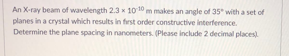 **Problem:**

An X-ray beam of wavelength 2.3 × 10⁻¹⁰ meters makes an angle of 35° with a set of planes in a crystal which results in first-order constructive interference. Determine the plane spacing in nanometers. (Please include 2 decimal places).

**Solution:**

To solve for the plane spacing (d), we will use Bragg's Law:

\[ n\lambda = 2d \sin\theta \]

where:
- \( n \) is the order of the interference (given as 1 for the first-order constructive interference),
- \( \lambda \) is the wavelength of the X-ray beam (2.3 × 10⁻¹⁰ meters),
- \( \theta \) is the angle of incidence (35°),
- \( d \) is the plane spacing.

Rearranging the formula to solve for \( d \):

\[ d = \frac{n\lambda}{2 \sin\theta} \]

Given:
\[ n = 1 \]
\[ \lambda = 2.3 × 10⁻¹⁰ \, \text{m} \]
\[ \theta = 35° \]

First, we need to calculate \(\sin 35°\):

\[ \sin 35° ≈ 0.5736 \]

Now, substitute the given values into the equation:

\[ d = \frac{1 \times 2.3 × 10⁻¹⁰}{2 \times 0.5736} \]
\[ d ≈ \frac{2.3 × 10⁻¹⁰}{1.1472} \]
\[ d ≈ 2.005 × 10⁻¹⁰ \, \text{m} \]

To express the plane spacing in nanometers (nm):

\[ 1 \, \text{m} = 10^9 \, \text{nm} \]

\[ d ≈ 2.005 × 10^{-1} \, \text{nm} \]
\[ d ≈ 0.20 \, \text{nm} \]

Thus, the plane spacing is approximately 0.20 nanometers.