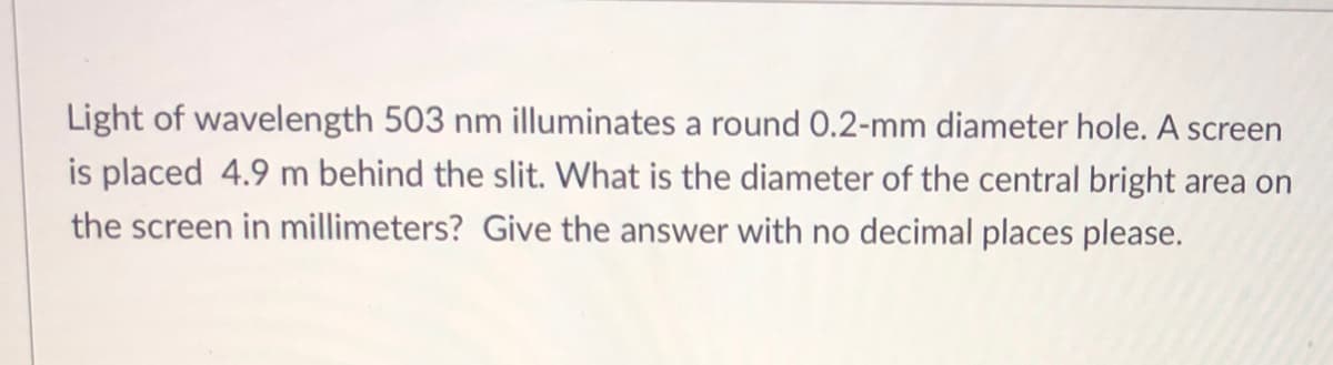 Light of wavelength 503 nm illuminates a round 0.2-mm diameter hole. A screen
is placed 4.9 m behind the slit. What is the diameter of the central bright area on
the screen in millimeters? Give the answer with no decimal places please.