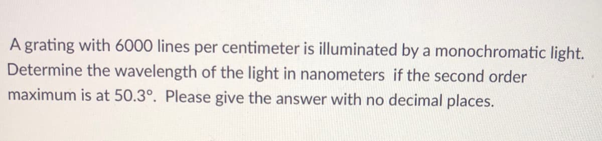 **Problem Statement:**
A grating with 6000 lines per centimeter is illuminated by a monochromatic light. Determine the wavelength of the light in nanometers if the second-order maximum is at 50.3°. Please give the answer with no decimal places.

**Explanation:**

This problem involves the principles of diffraction gratings. When light passes through a grating with a specific number of lines per centimeter, it diffracts and produces maximums (bright fringes) at certain angles. These angles can be used to determine the wavelength of the light.

Let's break down the problem:

1. **Grating Lines per Centimeter:** 
   The grating has 6000 lines per centimeter. We need to convert this to lines per meter for standard units:
   \[
   6000 \, \text{lines/cm} = 600,000 \, \text{lines/m}
   \]

2. **Order of Maximum:**
   The given order of maximum is 2 (second-order maximum).

3. **Angle of Maximum:**
   The given angle is \(50.3^\circ\).

4. **Formula:**
   The diffraction grating formula is:
   \[
   d \sin(\theta) = m\lambda
   \]
   where 
   - \(d\) is the distance between adjacent lines (grating spacing),
   - \(\theta\) is the angle of the maximum,
   - \(m\) is the order of the maximum,
   - \(\lambda\) is the wavelength of the light.

   The grating spacing \(d\) can be calculated as:
   \[
   d = \frac{1}{600,000} \, \text{meters}
   \]

5. **Solution Steps:**
   - Convert \(d\) to centimeters:
     \[
     d = \frac{1}{600,000} \, \text{m} = \frac{1}{6000} \, \text{cm} = \frac{1}{6000 \times 10^7} \, \text{nm}
     \]
   - Rearranging the diffraction formula to solve for \( \lambda \):
     \[
     \lambda = \frac{d \sin(\theta)}{m}
     \]
   - Substitute the known values into the formula:
     \[
     \lambda = \frac{ \