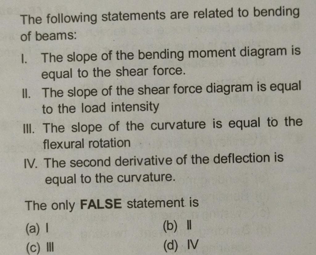 The following statements are related to bending
of beams:
I. The slope of the bending moment diagram is
equal to the shear force.
II. The slope of the shear force diagram is equal
to the load intensity
III. The slope of the curvature is equal to the
flexural rotation
IV. The second derivative of the deflection is
equal to the curvature.
The only FALSE statement is
(a) I
(b) ||
(d) IV
(c) II
