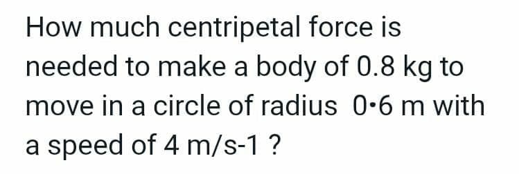 How much centripetal force is
needed to make a body of 0.8 kg to
move in a circle of radius 0-6 m with
a speed of 4 m/s-1 ?