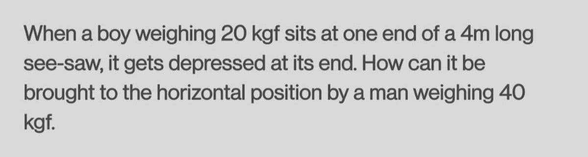 When a boy weighing 20 kgf sits at one end of a 4m long
see-saw, it gets depressed at its end. How can it be
brought to the horizontal position by a man weighing 40
kgf.