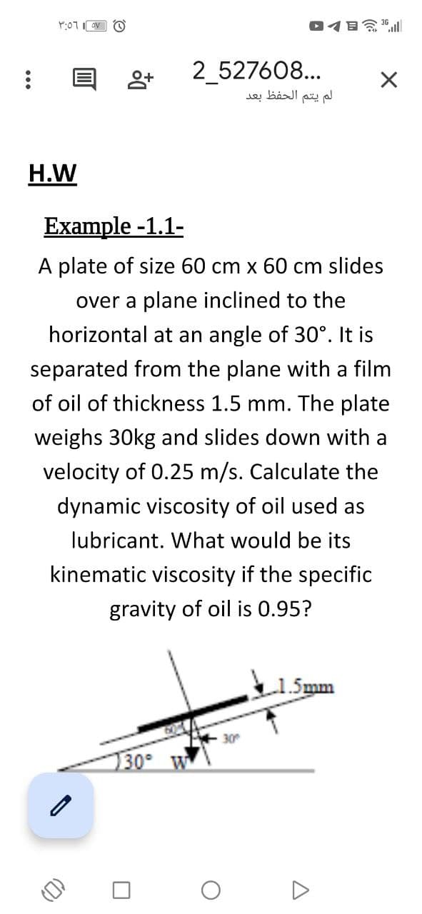 イ日令l
2_527608...
لم يتم الحفظ بعد
H.W
Example -1.1-
A plate of size 60 cm x 60 cm slides
over a plane inclined to the
horizontal at an angle of 30°. It is
separated from the plane with a film
of oil of thickness 1.5 mm. The plate
weighs 30kg and slides down with a
velocity of 0.25 m/s. Calculate the
dynamic viscosity of oil used as
lubricant. What would be its
kinematic viscosity if the specific
gravity of oil is 0.95?
5mm
130 W
