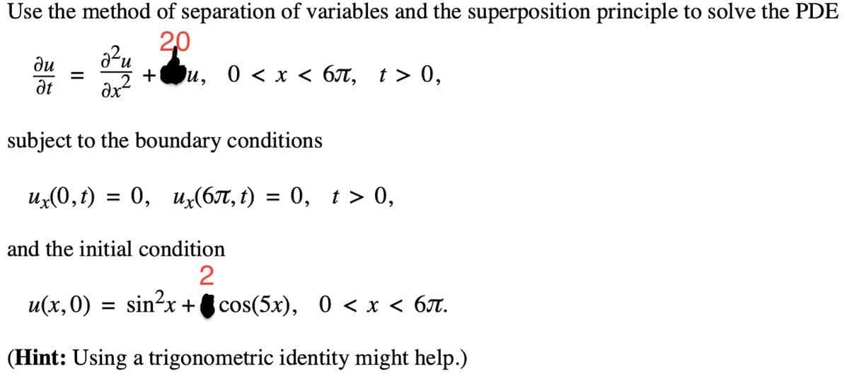 Use the method of separation of variables and the superposition principle to solve the PDE
2,0
2²
ax² +
subject to the boundary conditions
ux(0,t) = 0, ux(6π, t) = 0, t > 0,
du
Ət
u, 0 < x < 6л, t > 0,
and the initial condition
2
u(x,0) = sin²x+cos(5x), 0 < x < 6π.
(Hint: Using a trigonometric identity might help.)