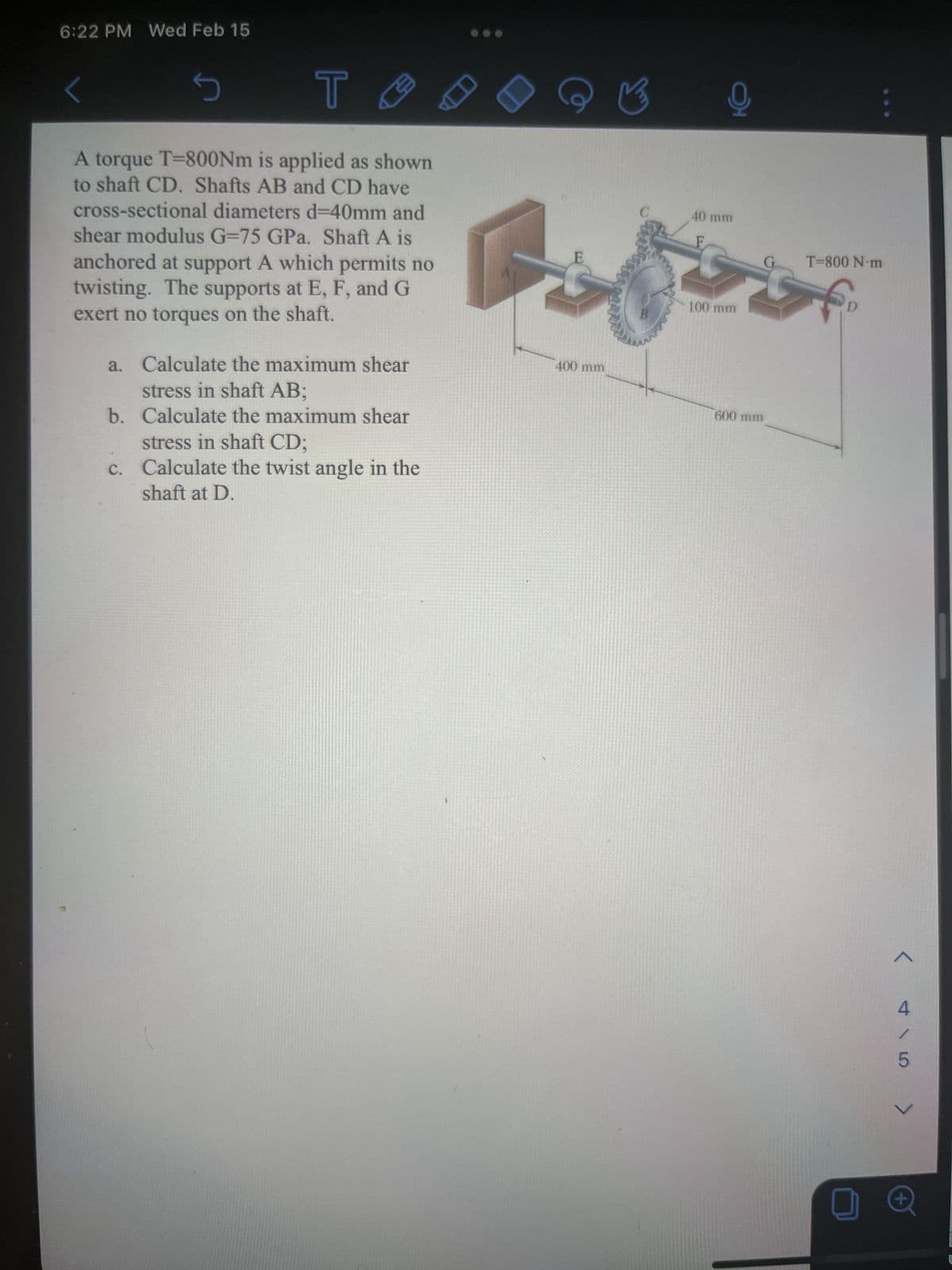 6:22 PM Wed Feb 15
T
A torque T-800Nm is applied as shown
to shaft CD. Shafts AB and CD have
cross-sectional diameters d=40mm and
shear modulus G-75 GPa. Shaft A is
anchored at support A which permits no
twisting. The supports at E, F, and G
exert no torques on the shaft.
s
a. Calculate the maximum shear
stress in shaft AB;
b. Calculate the maximum shear
stress in shaft CD;
c. Calculate the twist angle in the
shaft at D.
E
400 mm
오
40 mm
F
100 mm
600 mm
G
T=800 N·m
€₂
< GA >
+