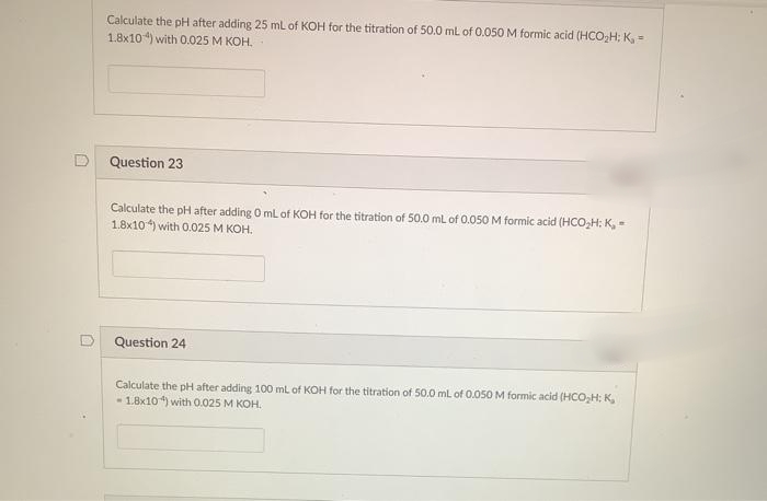 Calculate the pH after adding 25 ml of KOH for the titration of 50.0 ml of 0.050 M formic acid (HCO,H; K,=
1.8x104) with 0.025 M KOH.
Question 23
Calculate the pH after adding O mL of KOH for the titration of 50.0 ml of 0.050 M formic acid (HCO,H; K,-
1.8x10) with 0.025 M KOH.
Question 24
Calculate the pH after adding 100 ml of KOH for the titration of 50.0 mL of 0.050 M formic acid (HCO,H; K,
- 1.8x10) with 0.025 M KOH.
