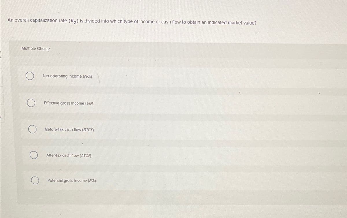 An overall capitalization rate (Ro) is divided into which type of income or cash flow to obtain an indicated market value?
Multiple Choice
Net operating income (NO)
Effective gross Income (EG)
Before-tax cash flow (BTCA)
After-tax cash flow (ATCA)
Potential gross income (PG)