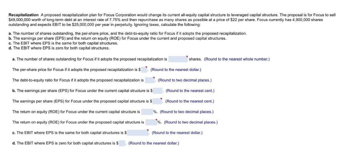 Recapitalization A proposed recapitalization plan for Focus Corporation would change its current all-equity capital structure to leveraged capital structure. The proposal is for Focus to sell
$49,000,000 worth of long-term debt at an interest rate of 7.75% and then repurchase as many shares as possible at a price of $22 per share. Focus currently has 4,900,000 shares
outstanding and expects EBIT to be $25,000,000 per year in perpetuity. Ignoring taxes, calculate the following:
a. The number of shares outstanding, the per-share price, and the debt-to-equity ratio for Focus if it adopts the proposed recapitalization.
b. The earnings per share (EPS) and the return on equity (ROE) for Focus under the current and proposed capital structures.
c. The EBIT where EPS is the same for both capital structures.
d. The EBIT where EPS is zero for both capital structures.
a. The number of shares outstanding for Focus if it adopts the proposed recapitalization is
The per-share price for Focus if it adopts the proposed recapitalization is $
The debt-to-equity ratio for Focus if it adopts the proposed recapitalization is
b. The earnings per share (EPS) for Focus under the current capital structure is $
The earnings per share (EPS) for Focus under the proposed capital structure is $
The return on equity (ROE) for Focus under the current capital structure is
The return on equity (ROE) for Focus under the proposed capital structure is
c. The EBIT where EPS is the same for both capital structures is $
d. The EBIT where EPS is zero for both capital structures is $
shares. (Round to the nearest whole number.)
(Round to the nearest dollar.)
(Round to two decimal places.)
(Round to the nearest cent.)
(Round to the nearest cent.)
%. (Round to two decimal places.)
%. (Round to two decimal places.)
(Round to the nearest dollar.)
(Round to the nearest dollar.)