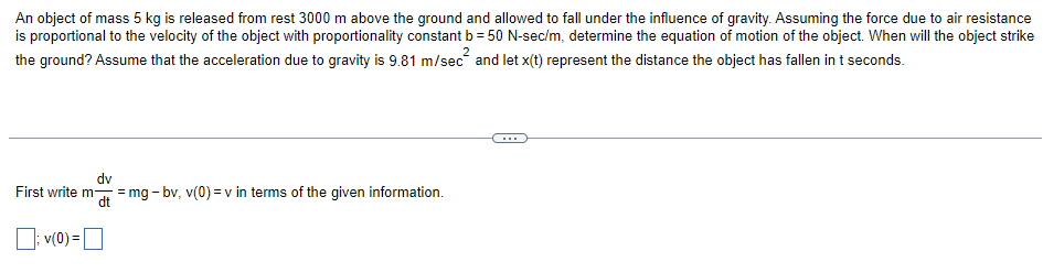 An object of mass 5 kg is released from rest 3000 m above the ground and allowed to fall under the influence of gravity. Assuming the force due to air resistance
is proportional to the velocity of the object with proportionality constant b = 50 N-sec/m, determine the equation of motion of the object. When will the object strike
the ground? Assume that the acceleration due to gravity is 9.81 m/sec
and let x(t) represent the distance the object has fallen in t seconds.
dv
First write mat = mg - bv, v(0)=v in terms of the given information.
v(0) =