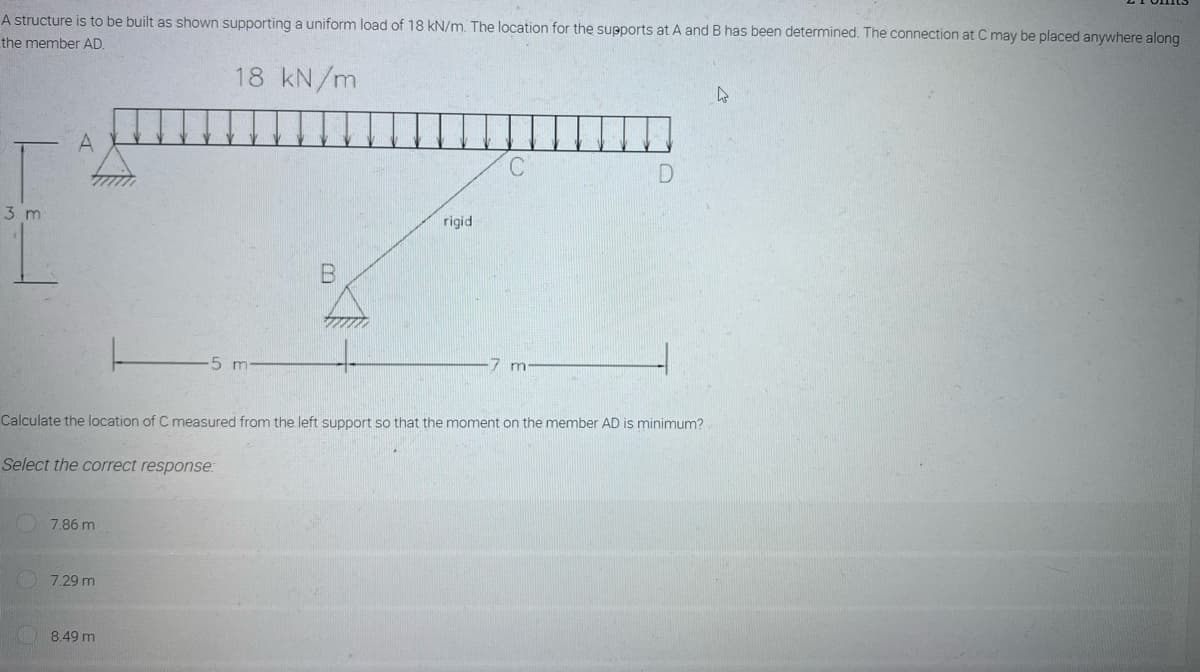 A structure is to be built as shown supporting a uniform load of 18 kN/m. The location for the supports at A and B has been determined. The connection at C may be placed anywhere along
the member AD.
18 kN/m
4
A
C
D
3 m
5 m
7 m
Calculate the location of C measured from the left support so that the moment on the member AD is minimum?
Select the correct response:
7.86 m
7.29 m
8.49 m
rigid