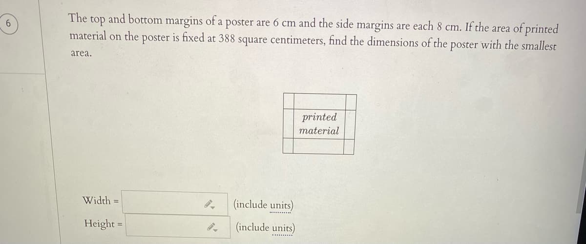 The
top
material on the
and bottom margins of a poster are 6 cm and the side margins are each 8 cm. If the area of printed
poster
is fixed at 388 square centimeters, find the dimensions of the poster with the smallest
area.
printed
material
Width =
(include units)
Height =
(include units)
.......
