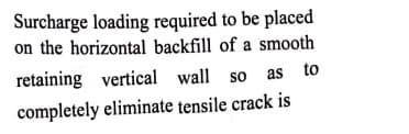 Surcharge loading required to be placed
on the horizontal backfill of a smooth
retaining vertical wall so as to
completely eliminate tensile crack is
