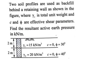 Two soil profiles are used as backfill
behind a retaining wall as shown in the
figure, where y, is total unit weight and
c and o are effective shear parameters.
Find the resultant active earth pressure
in kN/m.
2 m
Y, = 15 kN/m c = 0, = 30°
2 m
Y; = 20 kN/m' c= 0, 0 = 40°
