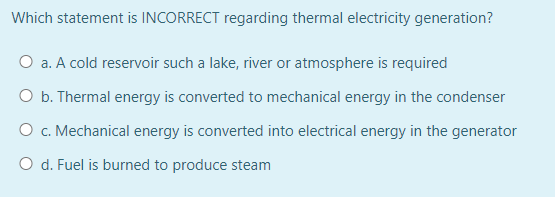 Which statement is INCORRECT regarding thermal electricity generation?
O a. A cold reservoir such a lake, river or atmosphere is required
O b. Thermal energy is converted to mechanical energy in the condenser
O c. Mechanical energy is converted into electrical energy in the generator
O d. Fuel is burned to produce steam
