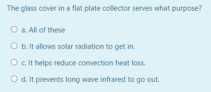 The glass cover in a flat plate collector serves what purpose?
O a. All of these
O b. It allows solar radiation to get in.
O c.It helps reduce convection heat loss.
O d. It prevents long wave infrared to go out.
