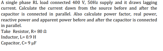 A single phase RL load connected 400 V, 50Hz supply and it draws lagging
current. Calculate the current dawn from the source before and after the
capacitor is connected in parallel. Also calculate power factor, real power,
reactive power and apparent power before and after the capacitor is connected
in parallel.
Take Resistor, R= 80
Inductor, L= 0.9 H
Capacitor, C= 9 µF