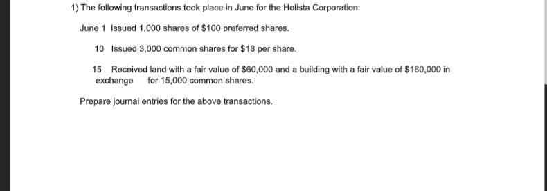 1) The following transactions took place in June for the Holista Corporation:
June 1 Issued 1,000 shares of $100 preferred shares.
10 Issued 3,000 common shares for $18 per share.
15 Received land with a fair value of $60,000 and a building with a fair value of $180,000 in
exchange for 15,000 common shares.
Prepare journal entries for the above transactions.
