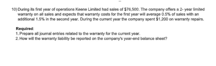 10) During its first year of operations Keene Limited had sales of $76,500. The company offers a 2- year limited
warranty on all sales and expects that warranty costs for the first year will average 0.5% of sales with an
additional 1.5% in the second year. During the current year the company spent $1,200 on waranty repairs.
Required:
1. Prepare all joumal entries related to the warranty for the current year.
2. How will the warranty liability be reported on the company's year-end balance sheet?
