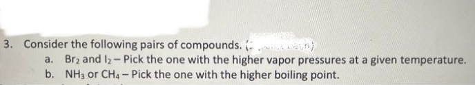 3. Consider the following pairs of compounds. (
a. Br2 and 1₂- Pick the one with the higher vapor pressures at a given temperature.
b. NH3 or CH4 - Pick the one with the higher boiling point.