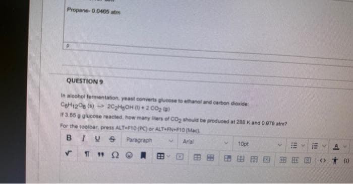 Propane-0.0465 atm
P
QUESTION 9
In alcohol fermentation, yeast converts glucose to ethanol and carbon dioxide
C6H12O6 (s) 2C₂H5OH) 2 CO₂ (a)
if 3.55 g glucose reacted, how many liters of CO₂ should be produced at 288 K and 0.079 atm?
For the toolbar, press ALT+F10 (PC) or ALT-FN-F10 (Mac)
BIVS Paragraph
Arial
ΠΩ A
✓
10pt
医生团
V
111
B
11
ER
111
<> 0)