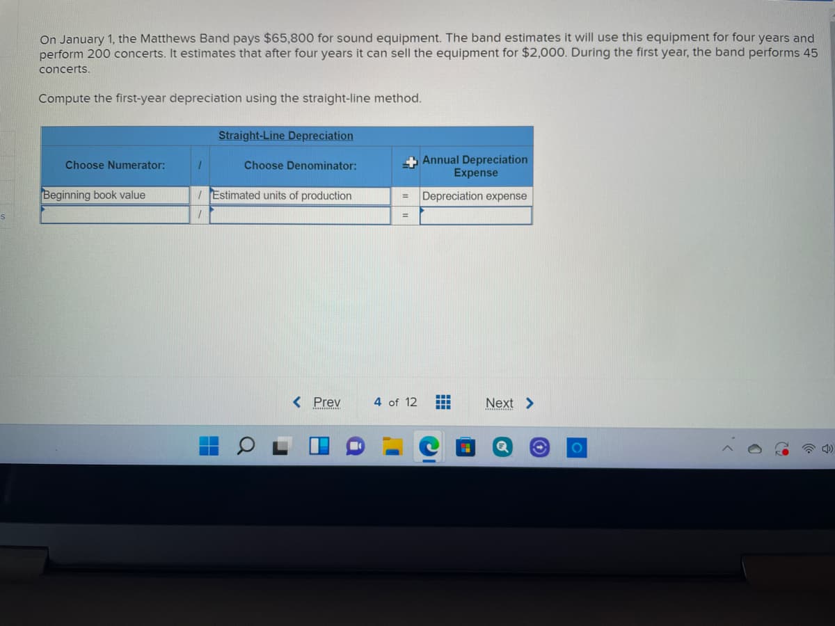 On January 1, the Matthews Band pays $65,800 for sound equipment. The band estimates it will use this equipment for four years and
perform 200 concerts. It estimates that after four years it can sell the equipment for $2,000. During the first year, the band performs 45
concerts.
Compute the first-year depreciation using the straight-line method.
Straight-Line Depreciation
Annual Depreciation
Expense
Choose Numerator:
Choose Denominator:
Beginning book value
I Estimated units of production
Depreciation expense
%3D
< Prev
4 of 12
Next >
