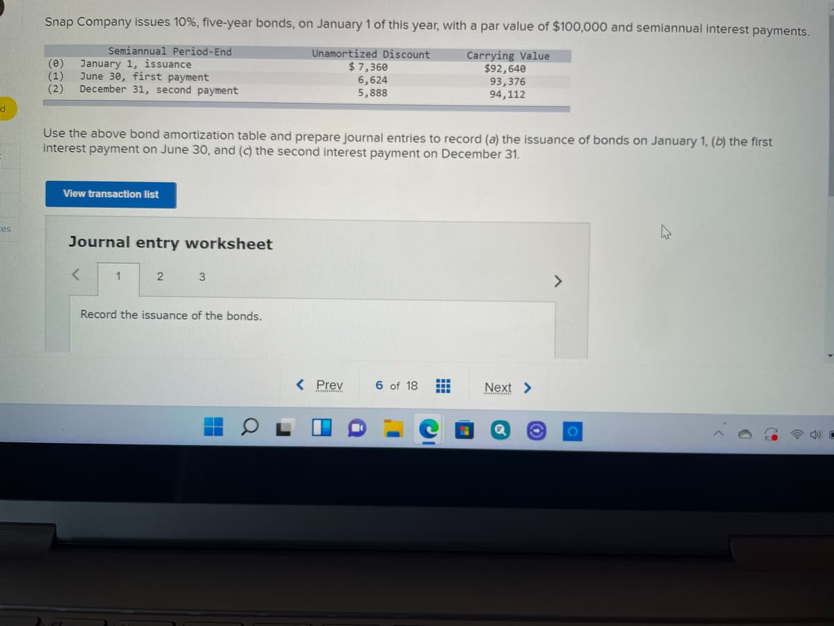 Snap Company issues 10%, five-year bonds, on January 1 of this year, with a par value of $100,000 and semiannual interest payments.
Semiannual Period-End
(e)
(1)
(2)
January 1, issuance
June 30, first payment
December 31, second payment
Unamortized Discount
$ 7,360
6,624
5,888
Carrying Value
$92,640
93,376
94,112
Use the above bond amortization table and prepare journal entries to record (a) the issuance of bonds on January 1, (b) the first
interest payment on June 30, and (c) the second interest payment on December 31.
View transaction list
ces
Journal entry worksheet
<>
Record the issuance of the bonds.
< Prev
6 of 18
Next >
0O
