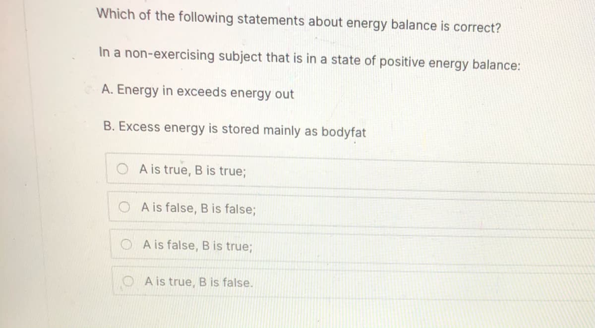 Which of the following statements about energy balance is correct?
In a non-exercising subject that is in a state of positive energy balance:
A. Energy in exceeds energy out
B. Excess energy is stored mainly as bodyfat
A is true, B is true;
A is false, B is false;
A is false, B is true;
A is true, B is false.
