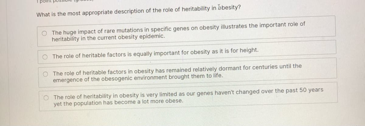 point pu
What is the most appropriate description of the role of heritability in bbesity?
O The huge impact of rare mutations in specific genes on obesity illustrates the important role of
heritability in the current obesity epidemic.
O The role of heritable factors is equally important for obesity as it is for height.
O The role of heritable factors in obesity has remained relatively dormant for centuries until the
emergence of the obesogenic environment brought them to life.
O The role of heritability in obesity is very limited as our genes haven't changed over the past 50 years
yet the population has become a lot more obese.
