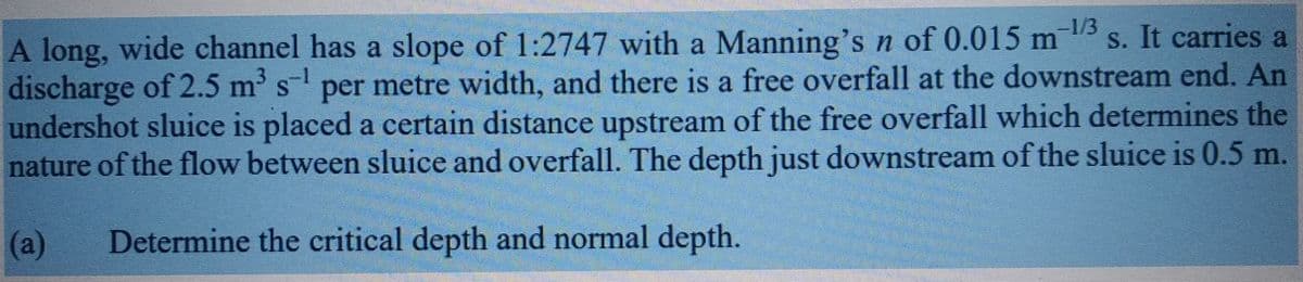 -1/3
S
A long, wide channel has a slope of 1:2747 with a Manning's n of 0.015 m ¹3s. It carries a
discharge of 2.5 m³ s¹ per metre width, and there is a free overfall at the downstream end. An
undershot sluice is placed a certain distance upstream of the free overfall which determines the
nature of the flow between sluice and overfall. The depth just downstream of the sluice is 0.5 m.
(a)
Determine the critical depth and normal depth.