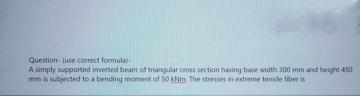 Question- (use correct formula)-
A simply supported inverted beam of triangular cross section having base width 300 mm and height 450
mm is subjected to a bending moment of 50 kNm. The stresses in extreme tensile fiber is