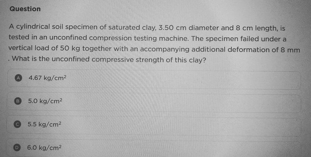 Question
A cylindrical soil specimen of saturated clay, 3.50 cm diameter and 8 cm length, is
tested in an unconfined compression testing machine. The specimen failed under a
vertical load of 50 kg together with an accompanying additional deformation of 8 mm
. What is the unconfined compressive strength of this clay?
A
B
4.67 kg/cm2
5.0 kg/cm²
5.5 kg/cm²
D 6.0 kg/cm²