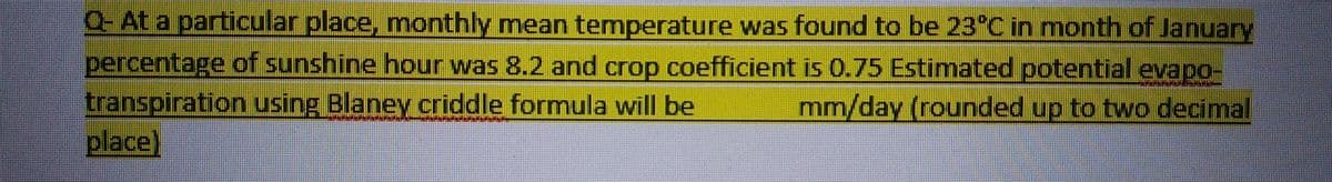 Q- At a particular place, monthly mean temperature was found to be 23°C in month of January
percentage of sunshine hour was 8.2 and crop coefficient is 0.75 Estimated potential evapo-
transpiration using Blaney criddle formula will be
mm/day (rounded up to two decimal
place