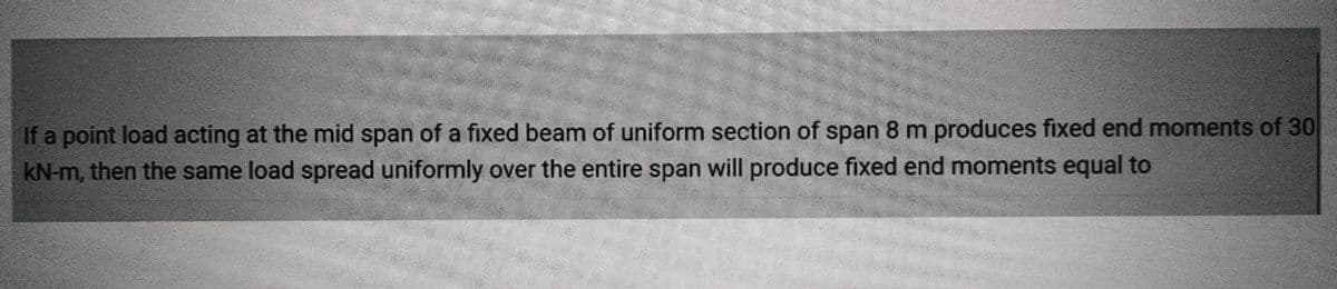 If a point load acting at the mid span of a fixed beam of uniform section of span 8 m produces fixed end moments of 30
kN-m, then the same load spread uniformly over the entire span will produce fixed end moments equal to