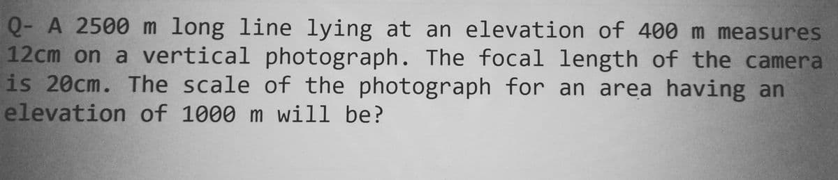 Q- A 2500 m long line lying at an elevation of 400 m measures
12cm on a vertical photograph. The focal length of the camera
is 20cm. The scale of the photograph for an area having an
elevation of 1000 m will be?