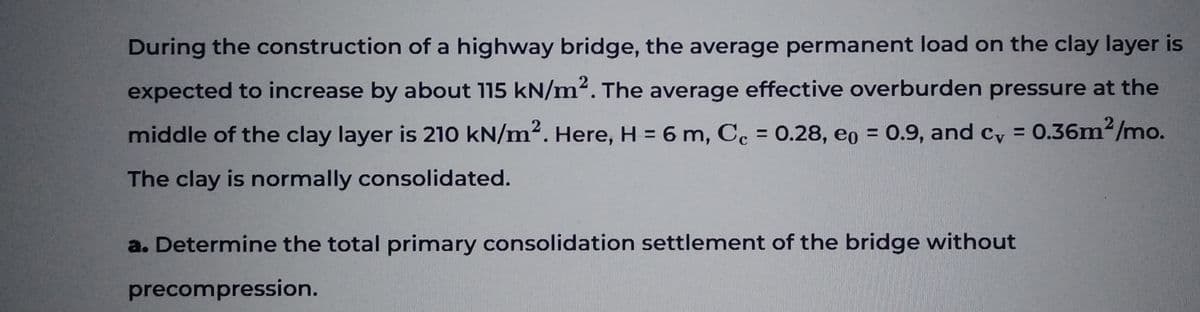 During the construction of a highway bridge, the average permanent load on the clay layer is
expected to increase by about 115 kN/m². The average effective overburden pressure at the
middle of the clay layer is 210 kN/m². Here, H = 6 m, Cc = 0.28, eo = 0.9, and cv = 0.36m²/mo.
The clay is normally consolidated.
a. Determine the total primary consolidation settlement of the bridge without
precompression.