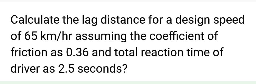 Calculate the lag distance for a design speed
of 65 km/hr assuming the coefficient of
friction as 0.36 and total reaction time of
driver as 2.5 seconds?