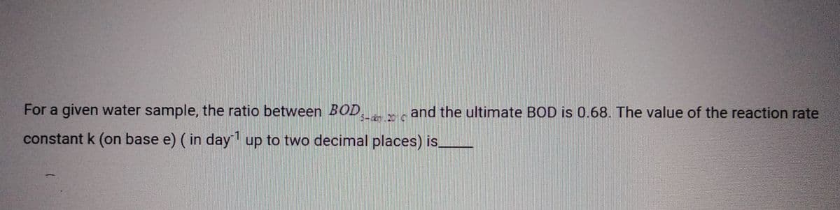 For a given water sample, the ratio between BOD,
5-km 20 c
constant k (on base e) (in day¹ up to two decimal places) is.
and the ultimate BOD is 0.68. The value of the reaction rate