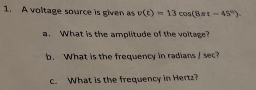 1. A voltage source is given as v(t) = 13 cos(8nt-45°).
a. What is the amplitude of the voltage?
b. What is the frequency in radians / sec?
What is the frequency in Hertz?
C.