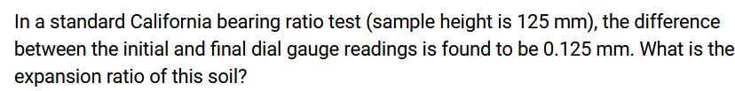 In a standard California bearing ratio test (sample height is 125 mm), the difference
between the initial and final dial gauge readings is found to be 0.125 mm. What is the
expansion ratio of this soil?