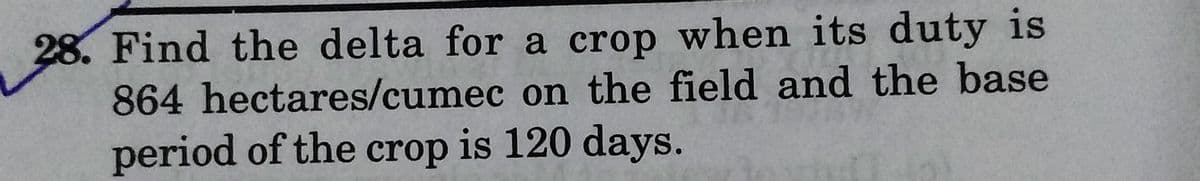 28. Find the delta for a crop when its duty is
864 hectares/cumec on the field and the base
period of the crop is 120 days.