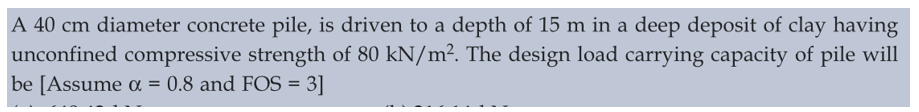 A 40 cm diameter concrete pile, is driven to a depth of 15 m in a deep deposit of clay having
unconfined compressive strength of 80 kN/m². The design load carrying capacity of pile will
be [Assume α = 0.8 and FOS = 3]