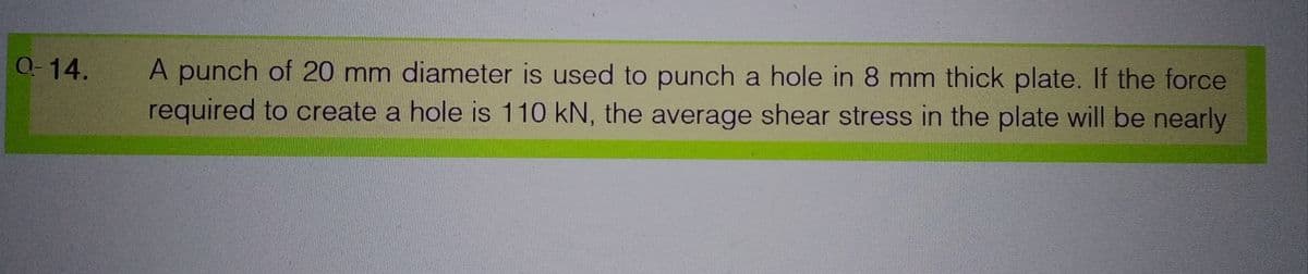 0-14.
A punch of 20 mm diameter is used to punch a hole in 8 mm thick plate. If the force
required to create a hole is 110 kN, the average shear stress in the plate will be nearly